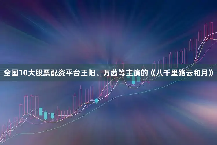 全国10大股票配资平台王阳、万茜等主演的《八千里路云和月》