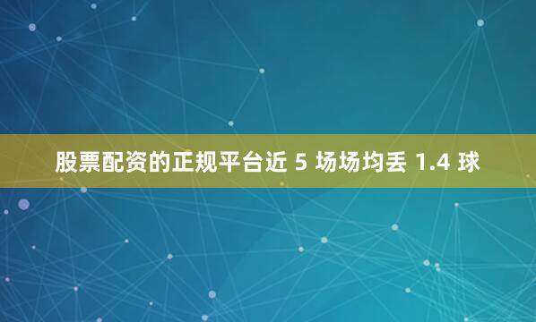 股票配资的正规平台近 5 场场均丢 1.4 球