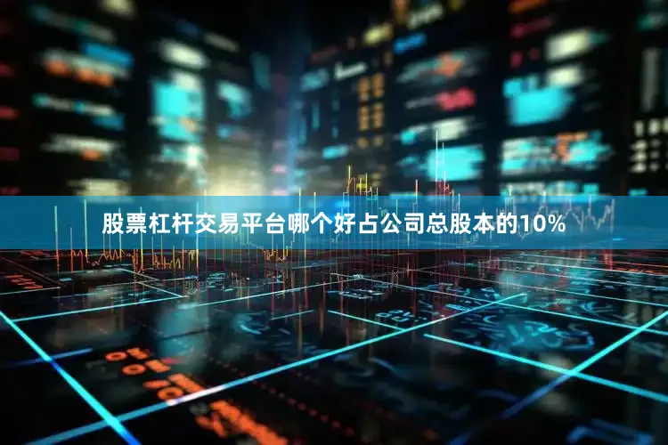 股票杠杆交易平台哪个好占公司总股本的10%