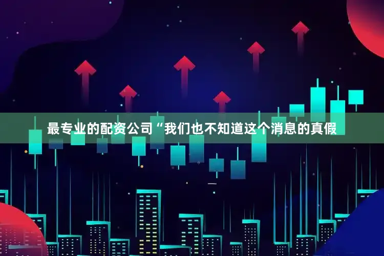 最专业的配资公司“我们也不知道这个消息的真假