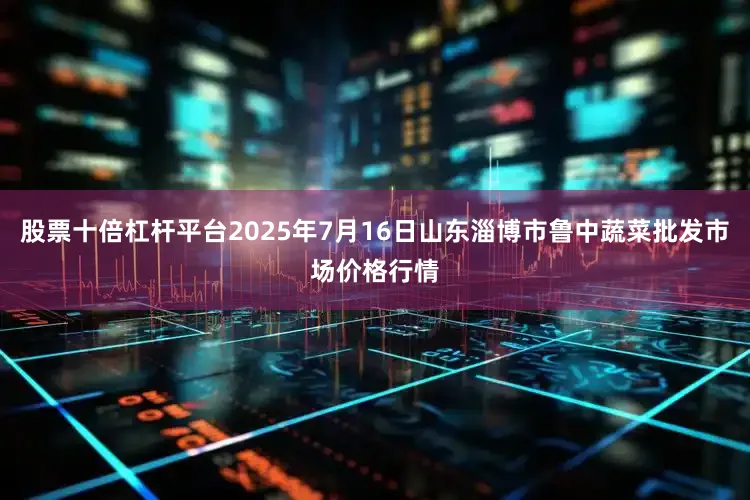 股票十倍杠杆平台2025年7月16日山东淄博市鲁中蔬菜批发市场价格行情