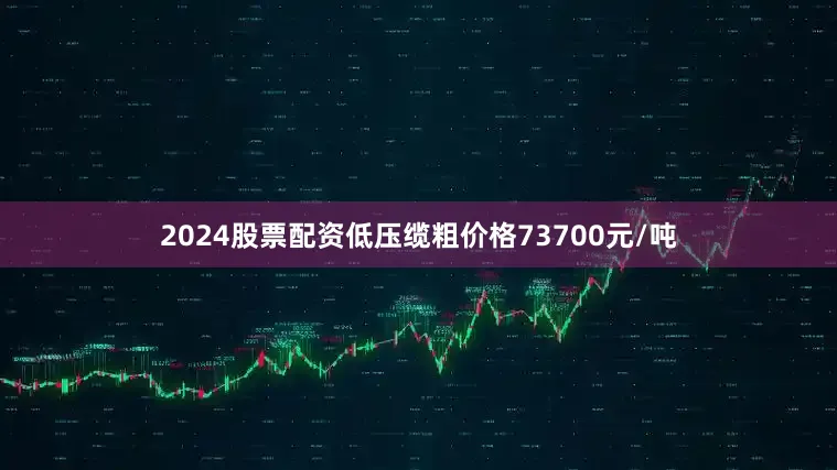 2024股票配资低压缆粗价格73700元/吨