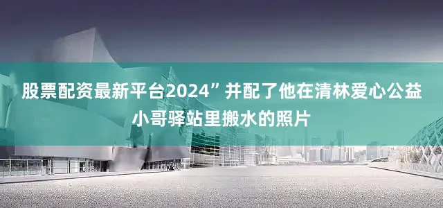股票配资最新平台2024”并配了他在清林爱心公益小哥驿站里搬水的照片