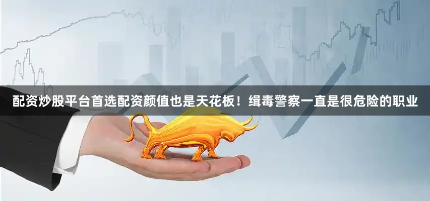 配资炒股平台首选配资颜值也是天花板！缉毒警察一直是很危险的职业