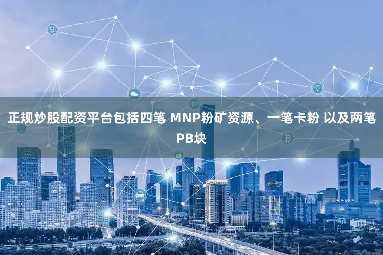 正规炒股配资平台包括四笔 MNP粉矿资源、一笔卡粉 以及两笔PB块