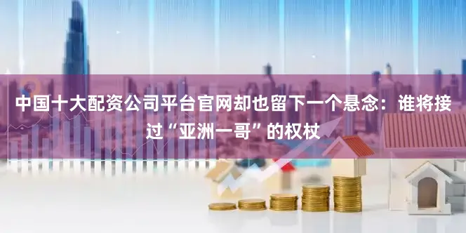 中国十大配资公司平台官网却也留下一个悬念：谁将接过“亚洲一哥”的权杖