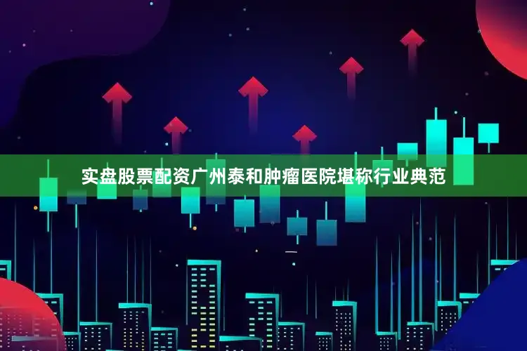 实盘股票配资广州泰和肿瘤医院堪称行业典范